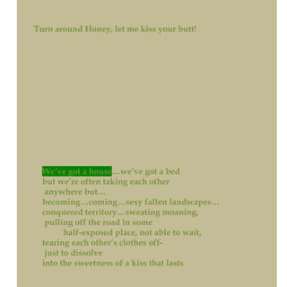 Turn around Honey, let me kiss your butt!
We’ve got a house…we’ve got a bed
but we’re often taking each other
anywhere but…
becoming…coming…sexy fallen landscapes…
conquered territory…sweating moaning,
pulling off the road in some
half-exposed place, not able to wait,
tearing each other’s clothes off-
just to dissolve
into the sweetness of a kiss that lasts
 