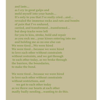 and lasts…
as I cry in great gulps and
mold myself into your hands…
It’s only to you that I’ve really cried…and…
revealed the immense rocks and ruts and bombs
of pain that I’ve endured,
carried, and transformed…transformed…
but deep tracks were left
for you to kiss, stroke, hold and repair
as you rock me…your kisses entering into me
and holding me as no one else can
We were tired…We were hired
We were tired…because we were hired
to love each other without constraints
without restraints, and we got through
to each other today, as we broke through
the barriers, the boundaries,
to make the bond.
We were tired…because we were hired
to love each other without constraints
without restrictions, and
we got to each other today
as we threw our hearts at each other
madly badly needing…wanting to do this.
 