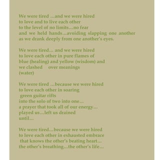 We were tired …and we were hired
to love and to live each other
to the level of no limits…no fear
and we held hands…avoiding slapping one another
as we drank deeply from one another’s eyes.
We were tired… and we were hired
to love each other in pure flames of
blue (healing) and yellow (wisdom) and
we clashed over meanings
(water)
We were tired …because we were hired
to love each other in soaring
green guitar rifts
into the solo of two into one…
a prayer that took all of our energy…
played us…left us drained
until…
We were tired…because we were hired
to love each other in exhausted embrace
that knows the other’s beating heart…
the other’s breathing…the other’s life…
 