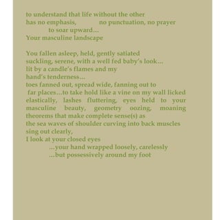 to understand that life without the other
has no emphasis, no punctuation, no prayer
to soar upward…
Your masculine landscape
You fallen asleep, held, gently satiated
suckling, serene, with a well fed baby’s look…
lit by a candle’s flames and my
hand’s tenderness…
toes fanned out, spread wide, fanning out to
far places…to take hold like a vine on my wall licked
elastically, lashes fluttering, eyes held to your
masculine beauty, geometry oozing, moaning
theorems that make complete sense(s) as
the sea waves of shoulder curving into back muscles
sing out clearly,
I look at your closed eyes
…your hand wrapped loosely, carelessly
…but possessively around my foot
 