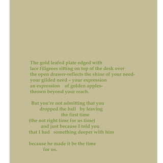 The gold leafed plate edged with
lace filigrees sitting on top of the desk over
the open drawer-reflects the shine of your need-
your gilded need – your expression
an expression of golden apples-
thrown beyond your reach.
But you’re not admitting that you
dropped the ball by leaving
the first time
(the not right time for us time)
and just because I told you
that I had something deeper with him
because he made it be the time
for us.
 