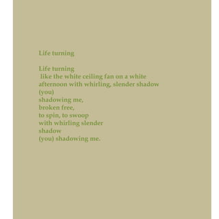 Life turning
Life turning
like the white ceiling fan on a white
afternoon with whirling, slender shadow
(you)
shadowing me,
broken free,
to spin, to swoop
with whirling slender
shadow
(you) shadowing me.
 