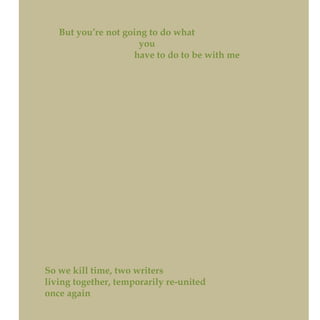 But you’re not going to do what
you
have to do to be with me
So we kill time, two writers
living together, temporarily re-united
once again
 