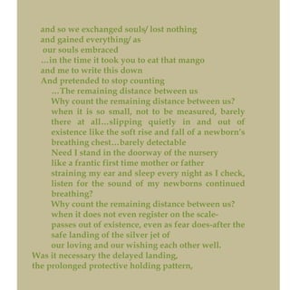 and so we exchanged souls/ lost nothing
and gained everything/ as
our souls embraced
…in the time it took you to eat that mango
and me to write this down
And pretended to stop counting
…The remaining distance between us
Why count the remaining distance between us?
when it is so small, not to be measured, barely
there at all…slipping quietly in and out of
existence like the soft rise and fall of a newborn’s
breathing chest…barely detectable
Need I stand in the doorway of the nursery
like a frantic first time mother or father
straining my ear and sleep every night as I check,
listen for the sound of my newborns continued
breathing?
Why count the remaining distance between us?
when it does not even register on the scale-
passes out of existence, even as fear does-after the
safe landing of the silver jet of
our loving and our wishing each other well.
Was it necessary the delayed landing,
the prolonged protective holding pattern,
 