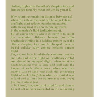 circling flight-over the other’s sleeping face and
landscaped form?by me at 1:15 am by you at 4?
Why count the remaining distance between us?
when the slate of the heart can be wiped clean,
the flight chart redone, permission granted
with the rag (ray) of a few clarifying words
in the morning’s light (enlightenment).
But of course that is why it is worth it to count
the remaining distance between us…after
needlessly circling in a holding pattern over the
other’s sleeping face and landscaped form in
fretful colicky baby anxiety holding pattern
flight
Yes, so our love is relatively newborn, but we
are not…and in the night we needlessly circled
and circled in red-eyed flight, when what we
needed/wanted was to land and pull into the
hanger of each others arms…when what we
wanted was to land and catch the connecting
flight of each other/when what we wanted was
to land and call out the maintenance crew (you)
(me) to overhaul (us)
to be kissed, inspected and cared for and then to
be sent off refreshed/refueled in the connecting
 