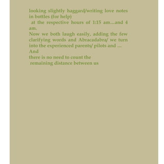 looking slightly haggard/writing love notes
in bottles (for help)
at the respective hours of 1:15 am…and 4
am.
Now we both laugh easily, adding the few
clarifying words and Abracadabra/ we turn
into the experienced parents/ pilots and …
And
there is no need to count the
remaining distance between us
 