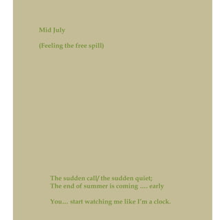 Mid July
(Feeling the free spill)
The sudden call/ the sudden quiet;
The end of summer is coming …. early
You… start watching me like I’m a clock.
 