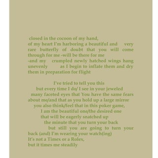 closed in the cocoon of my hand,
of my heart I’m harboring a beautiful and very
rare butterfly of doubt that you will come
through for me -will be there for me
-and my crumpled newly hatched wings hang
unevenly as I begin to inflate them and dry
them in preparation for flight
I’ve tried to tell you this
but every time I do/ I see in your jeweled
many faceted eyes that You have the same fears
about me/and that as you hold up a large mirror
you also think/feel that in this poker game,
I am the beautiful one/the desired one
that will be eagerly snatched up
the minute that you turn your back
but still you are going to turn your
back (and) I’m wearing your watch(ing)
It’s not a Timex or a Rolex,
but it times me steadily
 