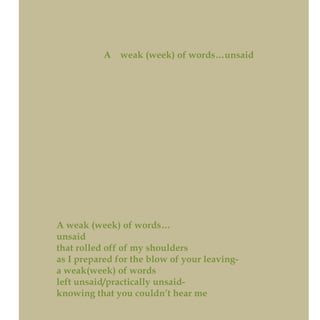 A weak (week) of words…unsaid
A weak (week) of words…
unsaid
that rolled off of my shoulders
as I prepared for the blow of your leaving-
a weak(week) of words
left unsaid/practically unsaid-
knowing that you couldn’t hear me
 