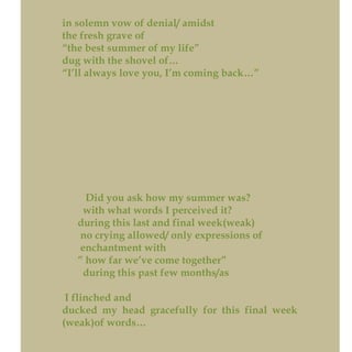 in solemn vow of denial/ amidst
the fresh grave of
“the best summer of my life”
dug with the shovel of…
“I’ll always love you, I’m coming back…”
Did you ask how my summer was?
with what words I perceived it?
during this last and final week(weak)
no crying allowed/ only expressions of
enchantment with
” how far we’ve come together”
during this past few months/as
I flinched and
ducked my head gracefully for this final week
(weak)of words…
 