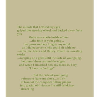 The minute that I closed my eyes
griped the steering wheel and backed away from
you
there was a taste inside of me-
…the taste of your going…
that possessed my tongue, my mind
as I dialed anyone who could sit with me
…offer me beers and Bailey Cream or sweating
steaks
…weeping on a grill-until the taste of your going-
becomes blurry around the edges
and when I am asked how my mood is, I say
…. “I have no feelings”
…But the taste of your going
refuses to leave me alone…as I sit
in front of the computer hitting pingos
into glacial oblivion-as I’m still drinking-
absorbing
 