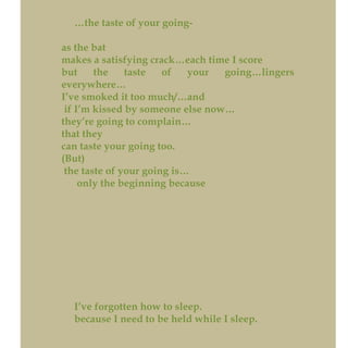 …the taste of your going-
as the bat
makes a satisfying crack…each time I score
but the taste of your going…lingers
everywhere…
I’ve smoked it too much/…and
if I’m kissed by someone else now…
they’re going to complain…
that they
can taste your going too.
(But)
the taste of your going is…
only the beginning because
I’ve forgotten how to sleep.
because I need to be held while I sleep.
 