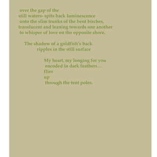 over the gap of the
still waters- spits back luminescence
onto the slim trunks of the bent birches,
translucent and leaning towards one another
to whisper of love on the opposite shore.
The shadow of a goldfish’s back
ripples in the still surface
My heart, my longing for you
encoded in dark feathers…
flies
up
through the tent poles.
 