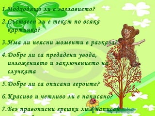 1.Подходящо ли е заглавието?
2.Съставен ли е текст по всяка
картинка?
3.Има ли неясни моменти в разказа?
4.Добре ли са предадени увода,
изложението и заключението на
случката
5.Добре ли са описани героите?
6.Красиво и четливо ли е написано?
7.Без правописни грешки ли е написан
 