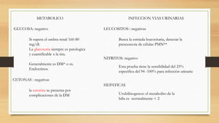 METABOLICO
GLUCOSA: negativo
Si supera el umbra renal 160-80
mg/dl.
La glucosuria siempre es patologica
y cuantificable x la tira.
Generalmente es DM* o sx.
Endocrinos.
CETONAS : negativas
la cetonira se presenta por
complicaciones de la DM
INFECCION VIAS URINARIAS
LEUCOSITOS : negativas
Busca la estriada leucocitaria, detectar la
prescencoia de células PMN**
NITRITOS: negativo
Esta prueba tiene la sensibilidad del 25%
especifica del 94 -100% para infección urinaria
HEPATICAS
Urubilinogenos: el metabolito de la
bilis es normalmente < 2
 