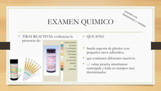 EXAMEN QUIMICO
• TIRAS REACTIVAS: evidencian la
presencia de:
• QUE SON?
• banda angosta de plastico con
pequeños tacos adheridos,
• que contienen diferentes reactivos
• :./ varias prueba simultaneas
sumergida y leida en tiempos muy
determinados
 