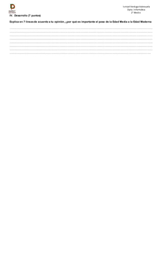 Ismael VerdugoValenzuela
Dpto. Informática
2° Medio
IV. Desarrollo (7 puntos)
Explica en 7 líneasde acuerdo a tu opinión, ¿por qué es importante el paso de la Edad Media a la Edad Moderna
………………………………………………………………………………………………………………………………………………
………………………………………………………………………………………………………………………………………………
………………………………………………………………………………………………………………………………………………
………………………………………………………………………………………………………………………………………………
………………………………………………………………………………………………………………………………………………
………………………………………………………………………………………………………………………………………………
………………………………………………………………………………………………………………………………………………
…………………………………………………………………………………………………………………………………………….
 