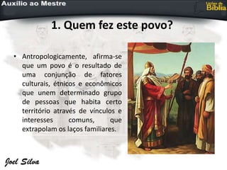 1. Quem fez este povo?
• Antropologicamente, afirma-se
que um povo é o resultado de
uma conjunção de fatores
culturais, étnicos e econômicos
que unem determinado grupo
de pessoas que habita certo
território através de vínculos e
interesses comuns, que
extrapolam os laços familiares.
 