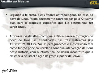 • Segundo a fé cristã, estes fatores antropológicos, no caso do
povo de Deus, foram diretamente coordenados pelo Altíssimo
que, para o propósito especifico que Ele determinou, fez
surgir Israel.
• A riqueza de detalhes com que a Bíblia narra a formação do
povo de Israel as esterilidades das três matriarcas (Gn
11.30:25.21;30.1.22-24), as peregrinações e a escravidão tem
como função principal revelar a continua intervenção de Deus
nessa história, com o intuito final de deixar inconteste que a
existência de Israel é ação da graça e poder de Jeová.
 