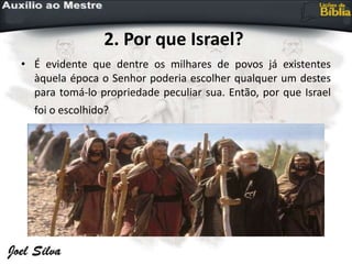 2. Por que Israel?
• É evidente que dentre os milhares de povos já existentes
àquela época o Senhor poderia escolher qualquer um destes
para tomá-lo propriedade peculiar sua. Então, por que Israel
foi o escolhido?
 