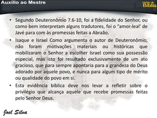 • Segundo Deuteronômio 7.6-10, foi a fidelidade do Senhor, ou
como bem interpretam alguns tradutores, foi o “amor-leal’ de
Javé para com às promessas feitas a Abraão.
• Isaque e Israel Como argumenta o autor de Deuteronômio,
não foram motivações materiais ou históricas que
mobilizaram o Senhor a escolher Israel como sua possessão
especial, mas isto foi resultado exclusivamente de um ato
gracioso, que para sempre apontaria para a grandeza do Deus
adorado por aquele povo, e nunca para algum tipo de mérito
ou qualidade do povo em si.
• Esta evidência bíblica deve nos levar a refletir sobre o
privilégio que alcança aquele que recebe promessas feitas
pelo Senhor Deus.
 
