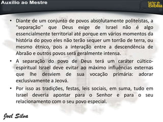 • Diante de um conjunto de povos absolutamente politeístas, a
"separação’’ que Deus exige de Israel não é algo
essencialmente territorial até porque em vários momentos da
história do povo eles não terão sequer um torrão de terra, ou
mesmo étnico, pois a interação entre a descendência de
Abraão e outros povos será geralmente intensa.
• A separação do povo de Deus terá um caráter cúltico-
espiritual Israel deve evitar ao máximo influências externas
que lhe desviem de sua vocação primária: adorar
exclusivamente a Jeová.
• Por isso as tradições, festas, leis sociais, em suma, tudo em
Israel deveria apontar para o Senhor e para o seu
relacionamento com o seu povo especial.
 