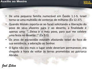 • De uma pequena família numerável em Êxodo 1.1-5, Israel
torna-se uma multidão de centenas de milhares (Êx 12.37).
• Quando Moisés reporta-se ao faraó solicitando a liberação do
povo de seus afazeres para ir ao deserto, a finalidade é
apenas uma: “...Deixa ir o meu povo, para que me celebre
uma festa no deserto...” (Êx 5.1).
• Os anos de escravidão estavam afastando Israel do foco de
sua existência, a adoração ao Senhor.
• O Egito não era mais o lugar onde deveriam permanecer, era
chegada a hora de voltar às terras prometidas ao patriarca
Abraão.
 