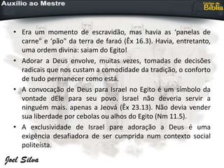 • Era um momento de escravidão, mas havia as ‘panelas de
carne" e ‘pão" da terra de faraó (Êx 16.3). Havia, entretanto,
uma ordem divina: saiam do Egito!
• Adorar a Deus envolve, muitas vezes, tomadas de decisões
radicais que nos custam a comodidade da tradição, o conforto
de tudo permanecer como está.
• A convocação de Deus para Israel no Egito é um símbolo da
vontade dEle para seu povo. Israel não deveria servir a
ninguém mais. apenas a Jeová (Êx 23.13). Não devia vender
sua liberdade por cebolas ou alhos do Egito (Nm 11.5).
• A exclusividade de Israel pare adoração a Deus é uma
exigência desafiadora de ser cumprida num contexto social
politeísta.
 
