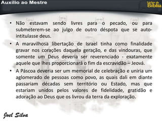 • Não estavam sendo livres para o pecado, ou para
submeterem-se ao julgo de outro déspota que se auto-
intitulasse deus.
• A maravilhosa libertação de Israel tinha como finalidade
gravar nos corações daquela geração, e das vindouras, que
somente um Deus deveria ser reverenciado - exatamente
aquele que lhes proporcionará o fim da escravidão – Jeová.
• A Páscoa deveria ser um memorial de celebração e uniria um
aglomerado de pessoas como povo, as quais dali em diante
passariam décadas sem território ou Estado, mas que
estariam unidos pelos valores de fidelidade, gratidão e
adoração ao Deus que os livrou da terra da exploração.
 