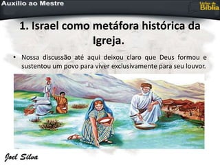 1. Israel como metáfora histórica da
Igreja.
• Nossa discussão até aqui deixou claro que Deus formou e
sustentou um povo para viver exclusivamente para seu louvor.
 