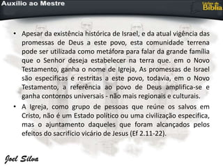 • Apesar da existência histórica de Israel, e da atual vigência das
promessas de Deus a este povo, esta comunidade terrena
pode ser utilizada como metáfora para falar da grande família
que o Senhor deseja estabelecer na terra que. em o Novo
Testamento, ganha o nome de Igreja, As promessas de Israel
são especificas e restritas a este povo, todavia, em o Novo
Testamento, a referência ao povo de Deus amplifica-se e
ganha contornos universais - não mais regionais e culturais.
• A Igreja, como grupo de pessoas que reúne os salvos em
Cristo, não é um Estado político ou uma civilização especifica,
mas o ajuntamento daqueles que foram alcançados pelos
efeitos do sacrifício vicário de Jesus (Ef 2.11-22).
 