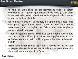 • Ao fala' de uma série de procedimentos éticos a serem
vivenciados por aqueles que nasceram de novo (v.1.2), além
da necessidade do reconhecimento da singularidade da obra
redentora de Jesus (v.3-9).
• Pedro declara que os participes, da Igreja que antes “não
eram povo’ agora foram feitos “povo de Deus" Novamente
percebe-se aqui a ação de Cristo na constituição e
manutenção do seu povo.
• A identificação do Senhor com esta comunidade não se dará
por uma marca física (Gn 1710) ou ligação étnica, mas
exclusivamente por meio da fé na pessoa bendita de Jesus (Jo
1.12.13).
• Assim como Israel, somos separados - não de nossas relações
ou papéis dentro de nossa sociedade - mas para uma vida
plena de louvor e adoração a Deus.
 
