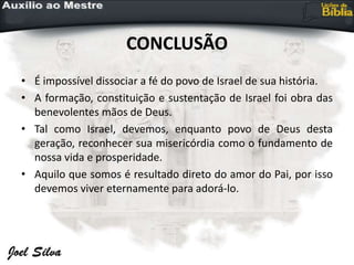 CONCLUSÃO
• É impossível dissociar a fé do povo de Israel de sua história.
• A formação, constituição e sustentação de Israel foi obra das
benevolentes mãos de Deus.
• Tal como Israel, devemos, enquanto povo de Deus desta
geração, reconhecer sua misericórdia como o fundamento de
nossa vida e prosperidade.
• Aquilo que somos é resultado direto do amor do Pai, por isso
devemos viver eternamente para adorá-lo.
 