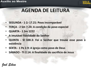 AGENDA DE LEITURA
• SEGUNDA - 1 Cr 17.21: Povo incomparável
• TERÇA - 2 Sm 7.24: A condição de povo especial
• QUARTA - 1 Sm 1222
• A imutável fidelidade do Senhor
• QUINTA - Sl 100.3: Foi o Senhor que trouxe esse povo à
existência
• SEXTA - 1 Pe 2.9: A Igreja como povo de Deus
• SÁBADO - Tt 2.14: A finalidade do sacrifício de Jesus
 