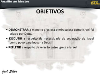 OBJETIVOS
• DEMONSTRAR a maneira graciosa e miraculosa como Israel foi
criado por Deus.
• DISCUTIR a respeito da necessidade de separação de Israel
como povo para louvar a Deus.
• REFLETIR a respeito da relação entre Igreja e Israel.
 