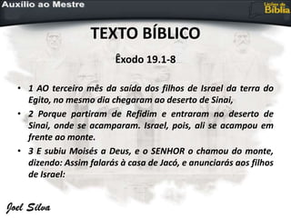 TEXTO BÍBLICO
Êxodo 19.1-8
• 1 AO terceiro mês da saída dos filhos de Israel da terra do
Egito, no mesmo dia chegaram ao deserto de Sinai,
• 2 Porque partiram de Refidim e entraram no deserto de
Sinai, onde se acamparam. Israel, pois, ali se acampou em
frente ao monte.
• 3 E subiu Moisés a Deus, e o SENHOR o chamou do monte,
dizendo: Assim falarás à casa de Jacó, e anunciarás aos filhos
de Israel:
 