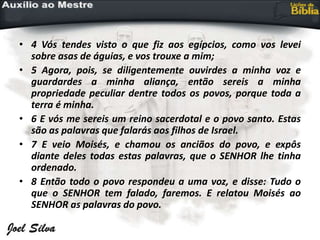 • 4 Vós tendes visto o que fiz aos egípcios, como vos levei
sobre asas de águias, e vos trouxe a mim;
• 5 Agora, pois, se diligentemente ouvirdes a minha voz e
guardardes a minha aliança, então sereis a minha
propriedade peculiar dentre todos os povos, porque toda a
terra é minha.
• 6 E vós me sereis um reino sacerdotal e o povo santo. Estas
são as palavras que falarás aos filhos de Israel.
• 7 E veio Moisés, e chamou os anciãos do povo, e expôs
diante deles todas estas palavras, que o SENHOR lhe tinha
ordenado.
• 8 Então todo o povo respondeu a uma voz, e disse: Tudo o
que o SENHOR tem falado, faremos. E relatou Moisés ao
SENHOR as palavras do povo.
 