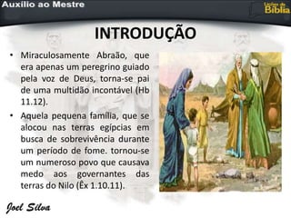 INTRODUÇÃO
• Miraculosamente Abraão, que
era apenas um peregrino guiado
pela voz de Deus, torna-se pai
de uma multidão incontável (Hb
11.12).
• Aquela pequena família, que se
alocou nas terras egípcias em
busca de sobrevivência durante
um período de fome. tornou-se
um numeroso povo que causava
medo aos governantes das
terras do Nilo (Êx 1.10.11).
 