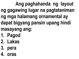 Ang paghahanda ng layout
ng gagawing lugar na pagtataniman
ng mga halamang ornamental ay
dapat bigyang pansin upang hindi
masayang ang:
1. Pagod
2. Lakas
3. pera
4. oras
 