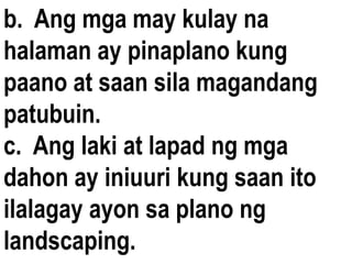 b. Ang mga may kulay na
halaman ay pinaplano kung
paano at saan sila magandang
patubuin.
c. Ang laki at lapad ng mga
dahon ay iniuuri kung saan ito
ilalagay ayon sa plano ng
landscaping.
 