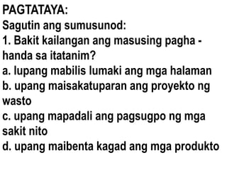 PAGTATAYA:
Sagutin ang sumusunod:
1. Bakit kailangan ang masusing pagha -
handa sa itatanim?
a. lupang mabilis lumaki ang mga halaman
b. upang maisakatuparan ang proyekto ng
wasto
c. upang mapadali ang pagsugpo ng mga
sakit nito
d. upang maibenta kagad ang mga produkto
 