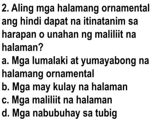 2. Aling mga halamang ornamental
ang hindi dapat na itinatanim sa
harapan o unahan ng maliliit na
halaman?
a. Mga lumalaki at yumayabong na
halamang ornamental
b. Mga may kulay na halaman
c. Mga maliliit na halaman
d. Mga nabubuhay sa tubig
 