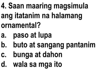 4. Saan maaring magsimula
ang itatanim na halamang
ornamental?
a. paso at lupa
b. buto at sangang pantanim
c. bunga at dahon
d. wala sa mga ito
 