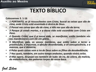 TEXTO BÍBLICO
Colossenses 3. 1-16
• 1 PORTANTO, se já ressuscitastes com Cristo, buscai as coisas que são de
cima, onde Cristo está assentado à destra de Deus.
• 2 Pensai nas coisas que são de cima, e não nas que são da terra;
• 3 Porque já estais mortos, e a vossa vida está escondida com Cristo em
Deus.
• 4 Quando Cristo, que é a nossa vida, se manifestar, então também vós
vos manifestareis com ele em glória.
• 5 Mortificai, pois, os vossos membros, que estão sobre a terra: a
prostituição, a impureza, a afeição desordenada, a vil concupiscência, e a
avareza, que é idolatria;
• 6 Pelas quais coisas vem a ira de Deus sobre os filhos da desobediência;
• 7 Nas quais, também, em outro tempo andastes, quando vivíeis nelas.
• 8 Mas agora, despojai-vos também de tudo: da ira, da cólera, da malícia,
da maledicência, das palavras torpes da vossa boca.
 