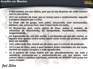 • 9 Não mintais uns aos outros, pois que já vos despistes do velho homem
com os seus feitos,
• 10 E vos vestistes do novo, que se renova para o conhecimento, segundo
a imagem daquele que o criou;
• 11 Onde não há grego, nem judeu, circuncisão, nem incircuncisão,
bárbaro, cita, servo ou livre; mas Cristo é tudo em todos.
• 12 Revesti-vos, pois, como eleitos de Deus, santos e amados, de
entranhas de misericórdia, de benignidade, humildade, mansidão,
longanimidade;
• 13 Suportando-vos uns aos outros, e perdoando-vos uns aos outros, se
alguém tiver queixa contra outro; assim como Cristo vos perdoou, assim
fazei vós também.
• 14 E, sobre tudo isto, revesti-vos de amor, que é o vínculo da perfeição.
• 15 E a paz de Deus, para a qual também fostes chamados em um corpo,
domine em vossos corações; e sede agradecidos.
• 16 A palavra de Cristo habite em vós abundantemente, em toda a
sabedoria, ensinando-vos e admoestando-vos uns aos outros, com
salmos, hinos e cânticos espirituais, cantando ao SENHOR com graça em
vosso coração.
 