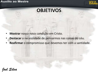 OBJETIVOS
• Mostrar nossa nova condição em Cristo.
• Destacar a necessidade de pensarmos nas coisas do céu.
• Reafirmar o compromisso que devemos ter com a santidade.
 