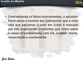 • Contraditando os falsos ensinamentos, o apóstolo
Paulo passa a mostrar aos colossenses que a nova
vida que passamos a viver em Cristo é marcada
por três importantes momentos que falam sobre
o nosso relacionamento com Ele, a saber: morte,
ressurreição e ocultamente.
 