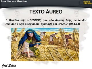 TEXTO ÁUREO
“...Bendito seja o SENHOR, que não deixou, hoje, de te dar
remidor, e seja o seu nome afamado em Israel..." (Rt 4.14)
 