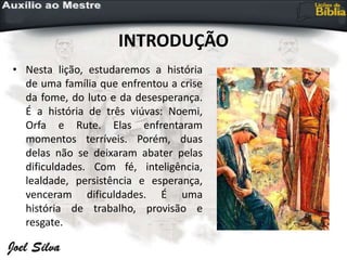 INTRODUÇÃO
• Nesta lição, estudaremos a história
de uma família que enfrentou a crise
da fome, do luto e da desesperança.
É a história de três viúvas: Noemi,
Orfa e Rute. Elas enfrentaram
momentos terríveis. Porém, duas
delas não se deixaram abater pelas
dificuldades. Com fé, inteligência,
lealdade, persistência e esperança,
venceram dificuldades. É uma
história de trabalho, provisão e
resgate.
 