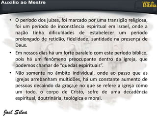 • O período dos juízes, foi marcado por uma transição religiosa,
foi um período de inconstância espiritual em Israel, onde a
nação tinha dificuldades de estabelecer um período
prolongado de retidão, fidelidade, santidade na presença de
Deus.
• Em nossos dias há um forte paralelo com este período bíblico,
pois há um fenômeno preocupante dentro da igreja, que
podemos chamar de “quedas espirituais”.
• Não somente no âmbito individual, onde ao passo que as
igrejas arrebanham multidões, há um constante aumento de
pessoas decaindo da graça,e no que se refere a igreja como
um todo, o corpo de Cristo, sofre de uma decadência
espiritual, doutrinária, teológica e moral.
 